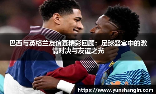巴西与英格兰友谊赛精彩回顾：足球盛宴中的激情对决与友谊之光